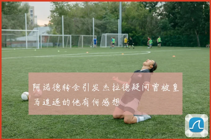 阿诺德转会引发杰拉德疑问曾被皇马追逐的他有何感想