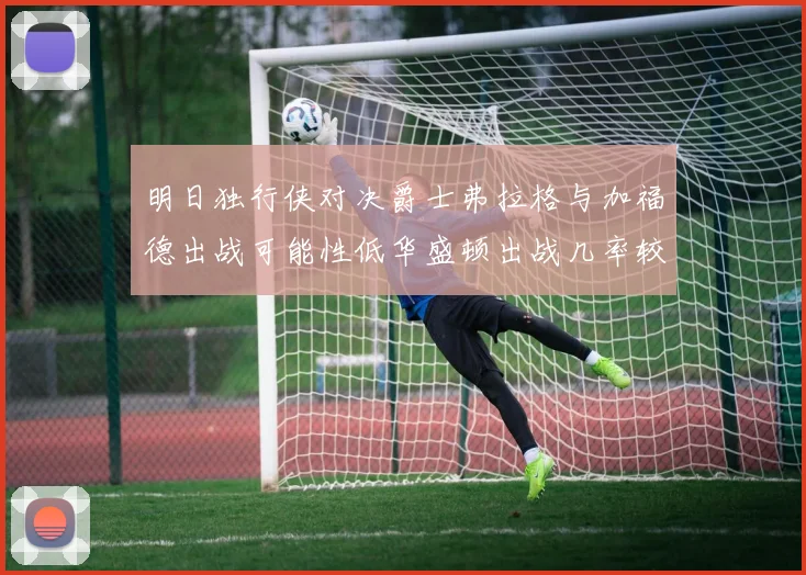 明日独行侠对决爵士弗拉格与加福德出战可能性低华盛顿出战几率较高
