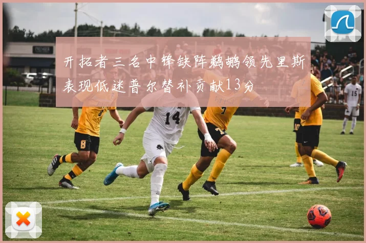 开拓者三名中锋缺阵鹈鹕领先里斯表现低迷普尔替补贡献13分
