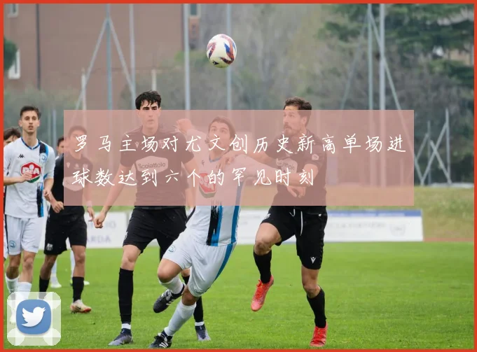 罗马主场对尤文创历史新高单场进球数达到六个的罕见时刻