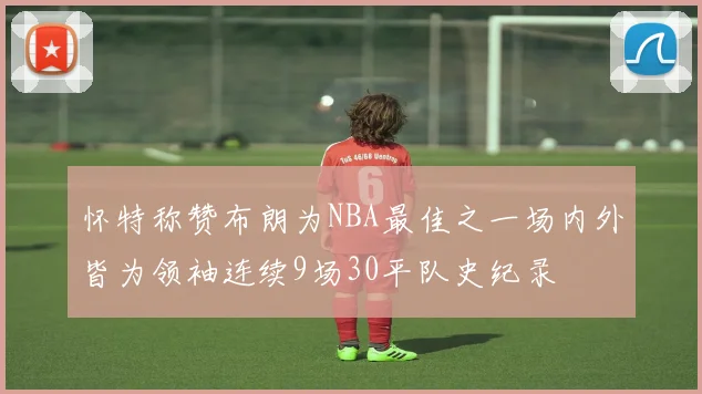 怀特称赞布朗为NBA最佳之一场内外皆为领袖连续9场30平队史纪录