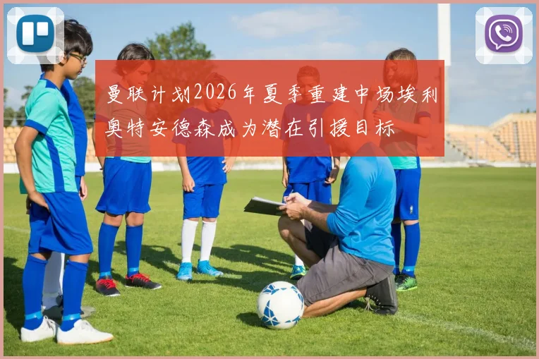 曼联计划2026年夏季重建中场埃利奥特安德森成为潜在引援目标