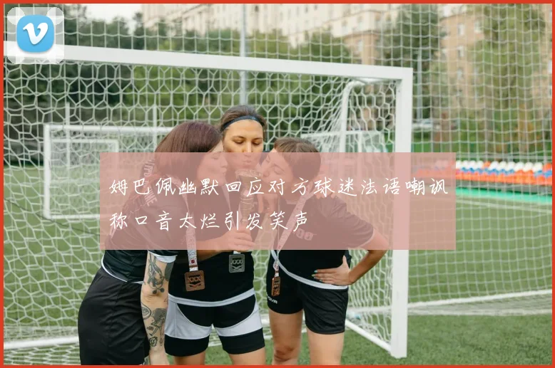 姆巴佩幽默回应对方球迷法语嘲讽称口音太烂引发笑声