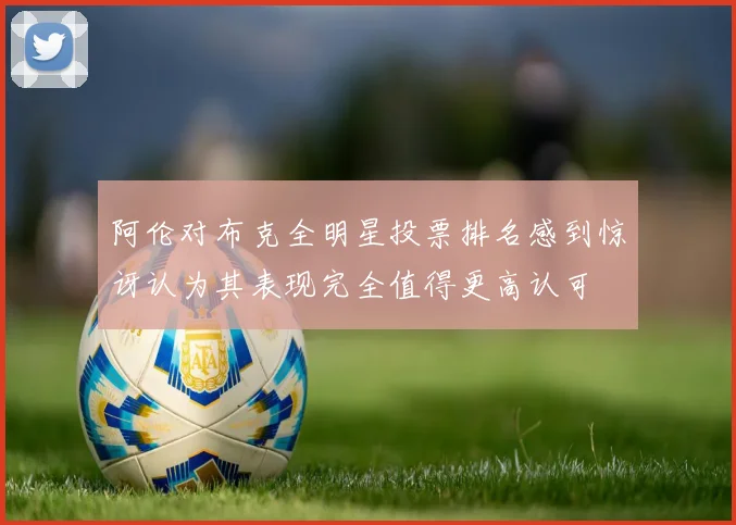 阿伦对布克全明星投票排名感到惊讶认为其表现完全值得更高认可
