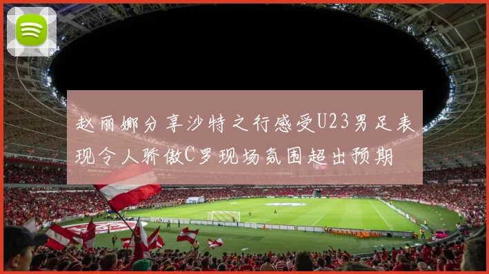赵丽娜分享沙特之行感受U23男足表现令人骄傲C罗现场氛围超出预期