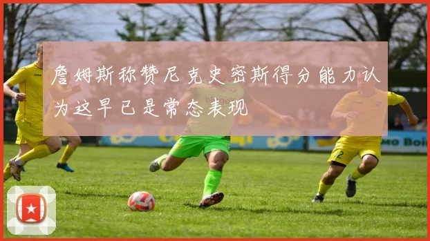 詹姆斯称赞尼克史密斯得分能力认为这早已是常态表现