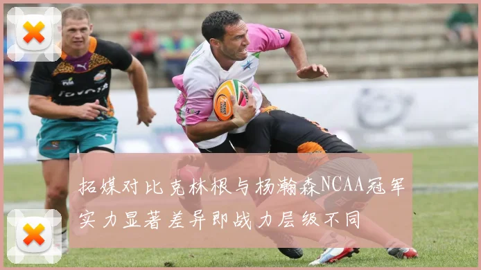 拓媒对比克林根与杨瀚森NCAA冠军实力显著差异即战力层级不同