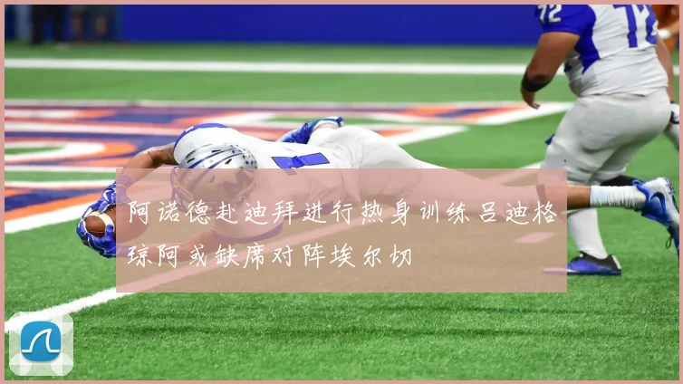 阿诺德赴迪拜进行热身训练吕迪格琼阿或缺席对阵埃尔切