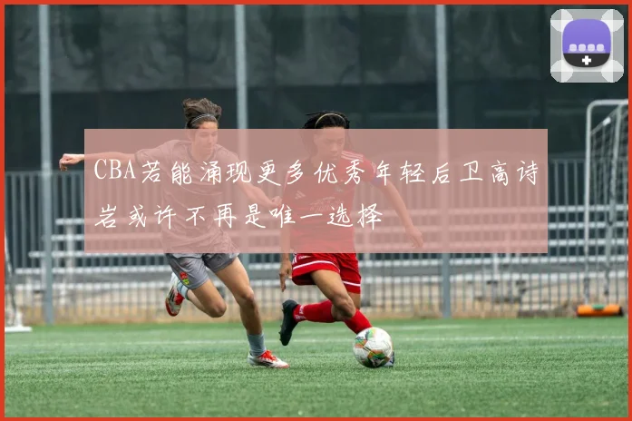 CBA若能涌现更多优秀年轻后卫高诗岩或许不再是唯一选择