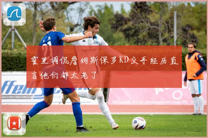 霍里调侃詹姆斯保罗KD交手经历直言他们都太老了