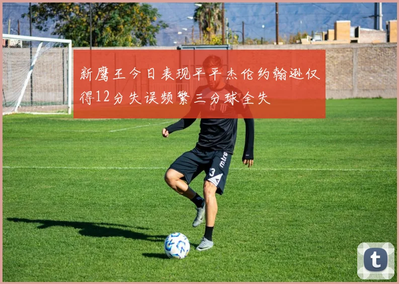 新鹰王今日表现平平杰伦约翰逊仅得12分失误频繁三分球全失