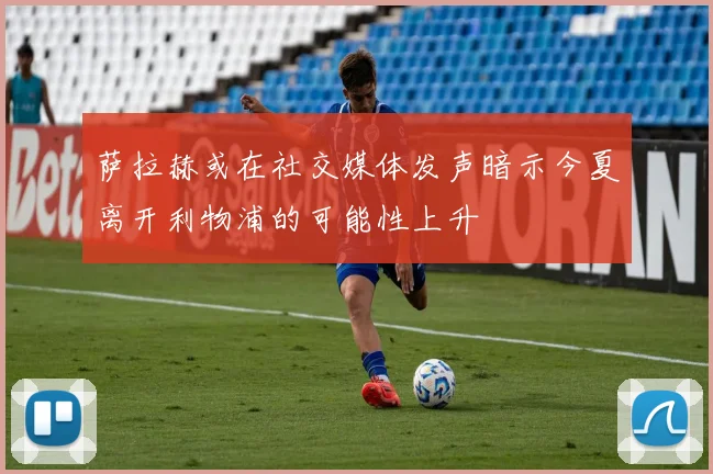 萨拉赫或在社交媒体发声暗示今夏离开利物浦的可能性上升