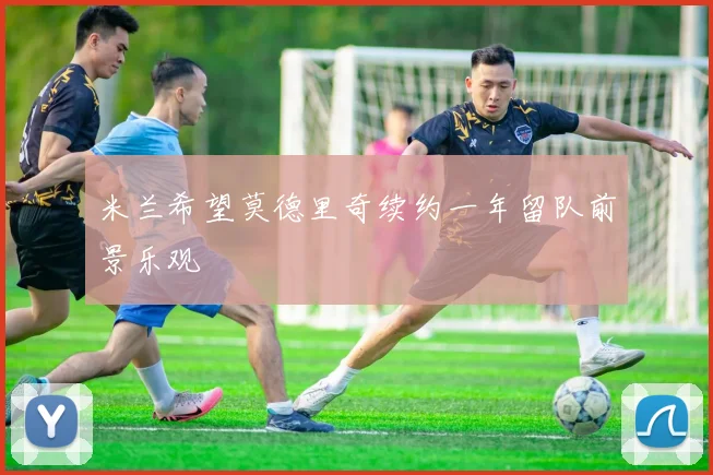 米兰希望莫德里奇续约一年留队前景乐观