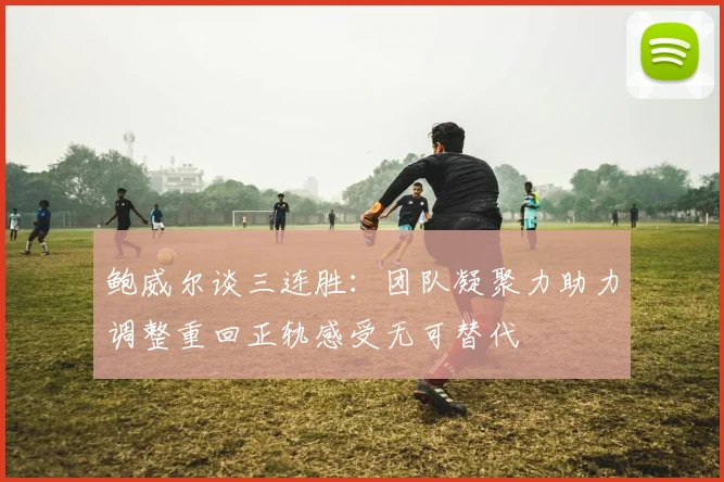 鲍威尔谈三连胜：团队凝聚力助力调整重回正轨感受无可替代