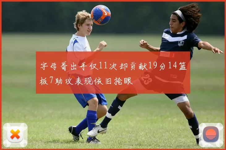 字母哥出手仅11次却贡献19分14篮板7助攻表现依旧抢眼
