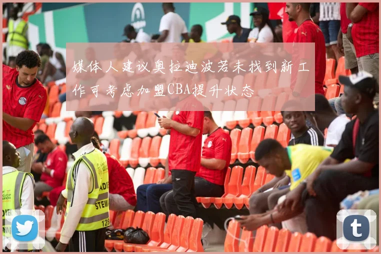 媒体人建议奥拉迪波若未找到新工作可考虑加盟CBA提升状态