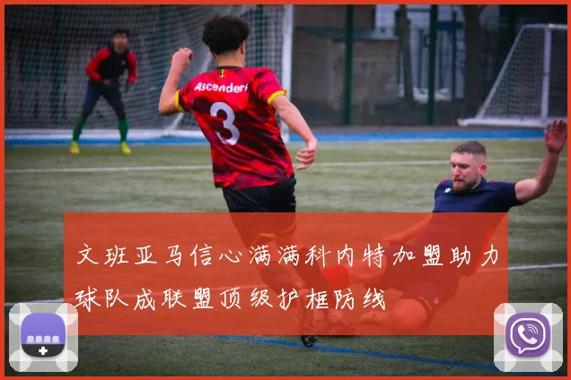 文班亚马信心满满科内特加盟助力球队成联盟顶级护框防线