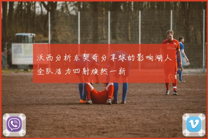 沃西分析东契奇分享球的影响湖人全队活力四射焕然一新