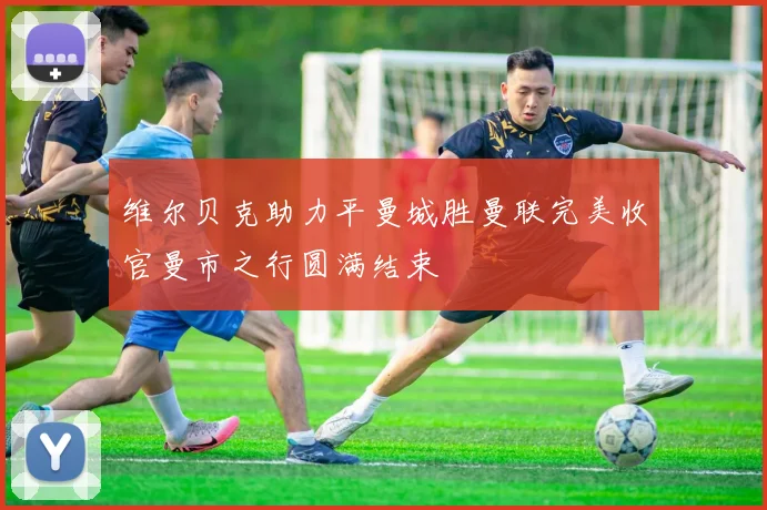 维尔贝克助力平曼城胜曼联完美收官曼市之行圆满结束