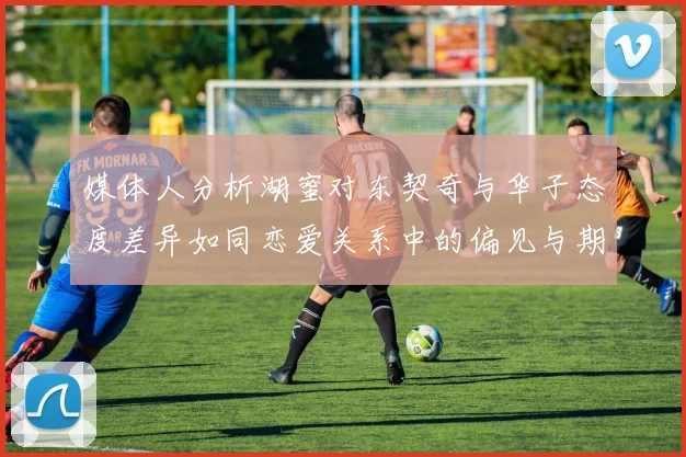 媒体人分析湖蜜对东契奇与华子态度差异如同恋爱关系中的偏见与期待