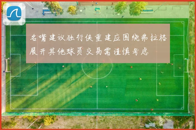 名嘴建议独行侠重建应围绕弗拉格展开其他球员交易需谨慎考虑