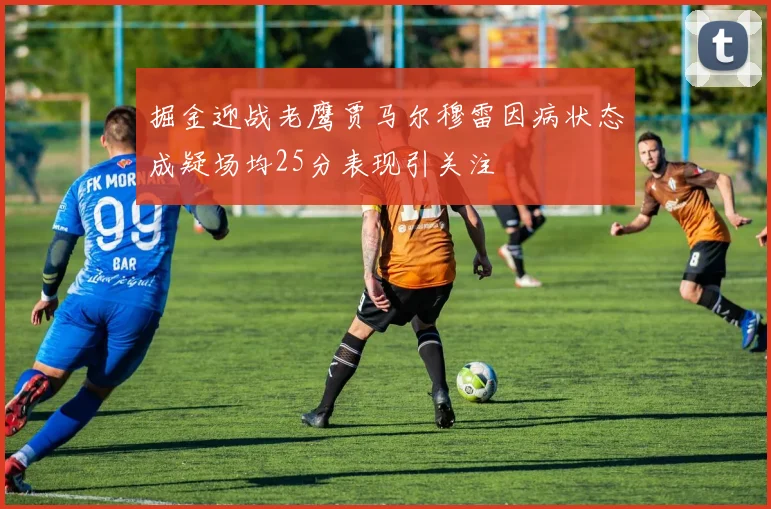 掘金迎战老鹰贾马尔穆雷因病状态成疑场均25分表现引关注